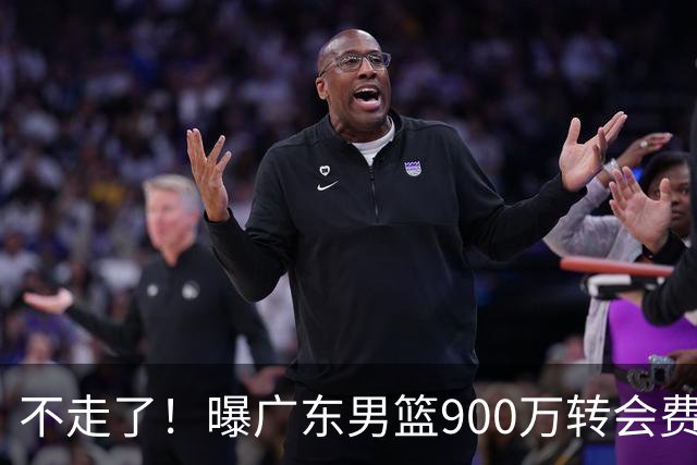 不走了！曝广东男篮900万转会费签下昔日状元内线，杜锋拒绝摆烂